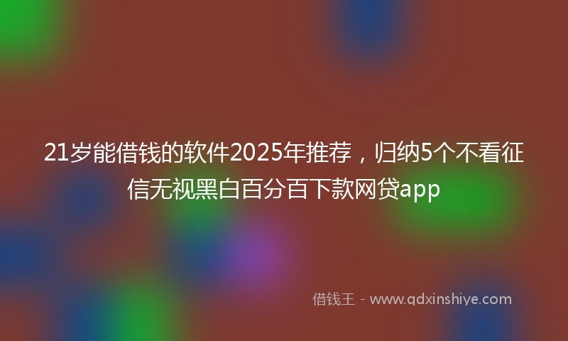 21岁能借钱的软件2025年推荐，归纳5个不看征信无视黑白百分百下款网贷app