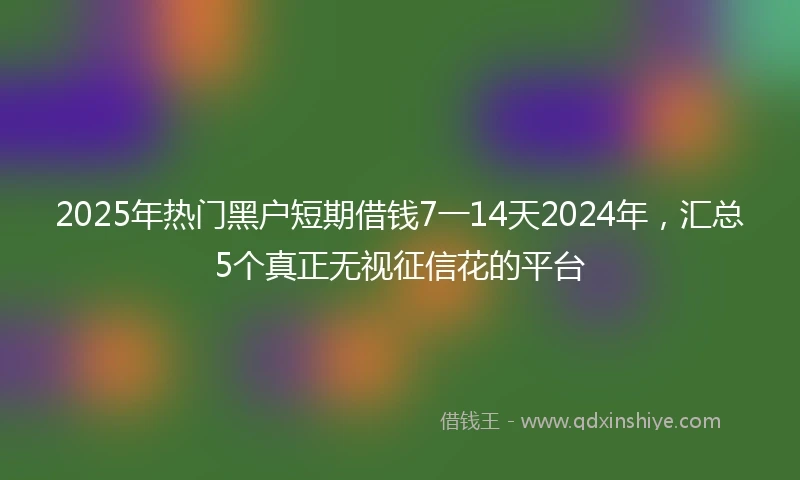 2025年热门黑户短期借钱7一14天2024年，汇总5个真正无视征信花的平台
