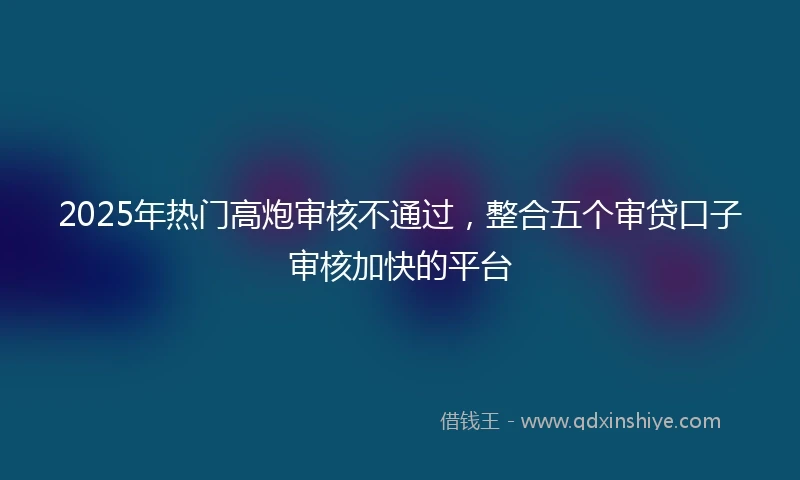 2025年热门高炮审核不通过，整合五个审贷口子审核加快的平台