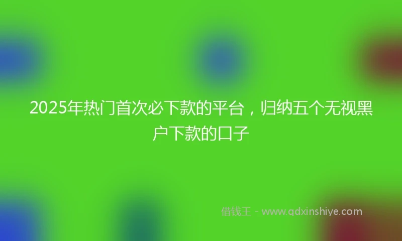 2025年热门首次必下款的平台，归纳五个无视黑户下款的口子