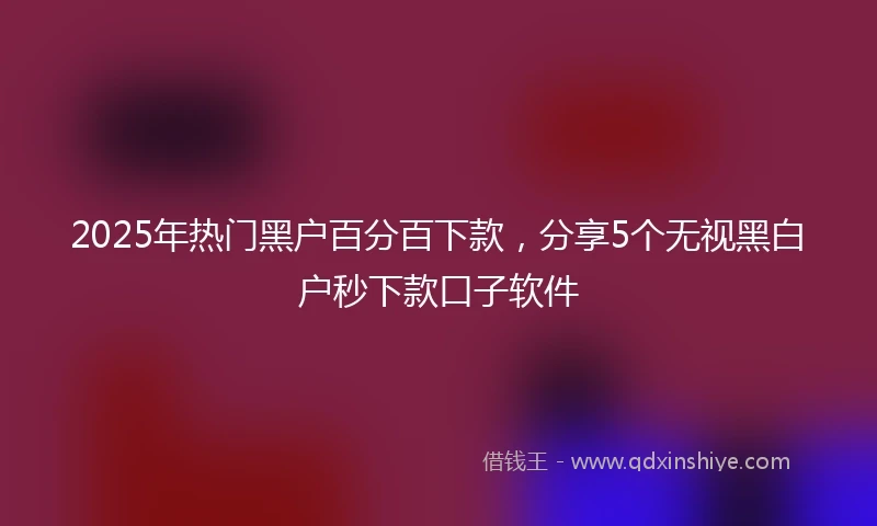 2025年热门黑户百分百下款，分享5个无视黑白户秒下款口子软件