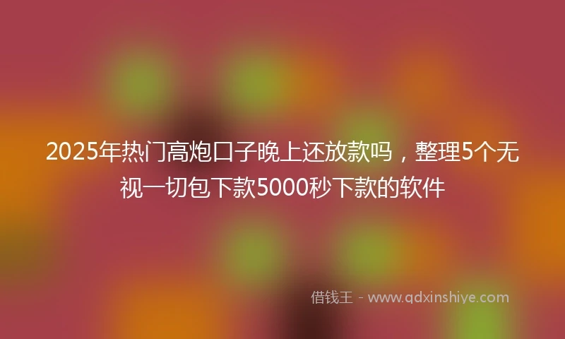 2025年热门高炮口子晚上还放款吗，整理5个无视一切包下款5000秒下款的软件