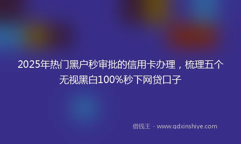 2025年热门黑户秒审批的信用卡办理，梳理五个无视黑白100%秒下网贷口子