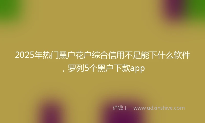 2025年热门黑户花户综合信用不足能下什么软件，罗列5个黑户下款app