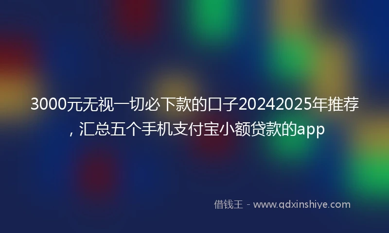 3000元无视一切必下款的口子20242025年推荐，汇总五个手机支付宝小额贷款的app