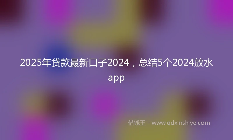 2025年贷款最新口子2024，总结5个2024放水app