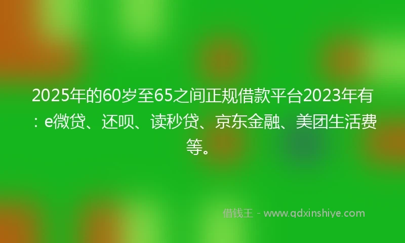 2025年的60岁至65之间正规借款平台2023年有：e微贷、还呗、读秒贷、京东金融、美团生活费等。