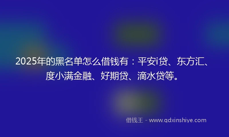2025年的黑名单怎么借钱有：平安i贷、东方汇、度小满金融、好期贷、滴水贷等。