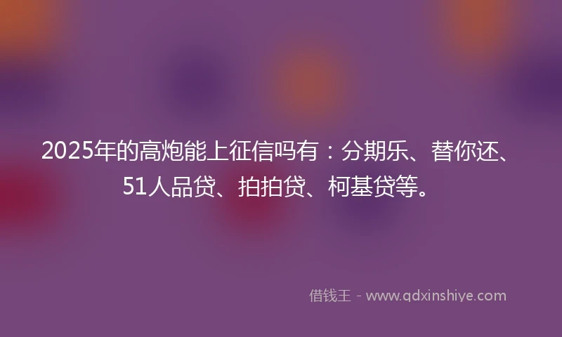2025年的高炮能上征信吗有：分期乐、替你还、51人品贷、拍拍贷、柯基贷等。
