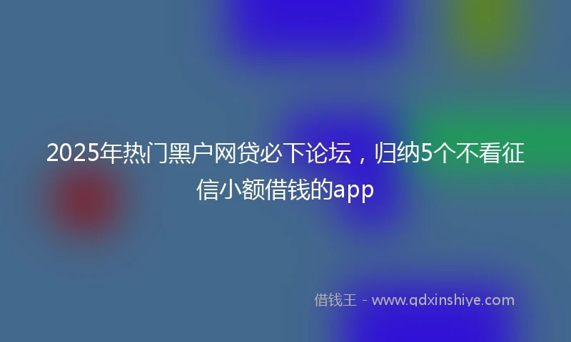 2025年热门黑户网贷必下论坛，归纳5个不看征信小额借钱的app