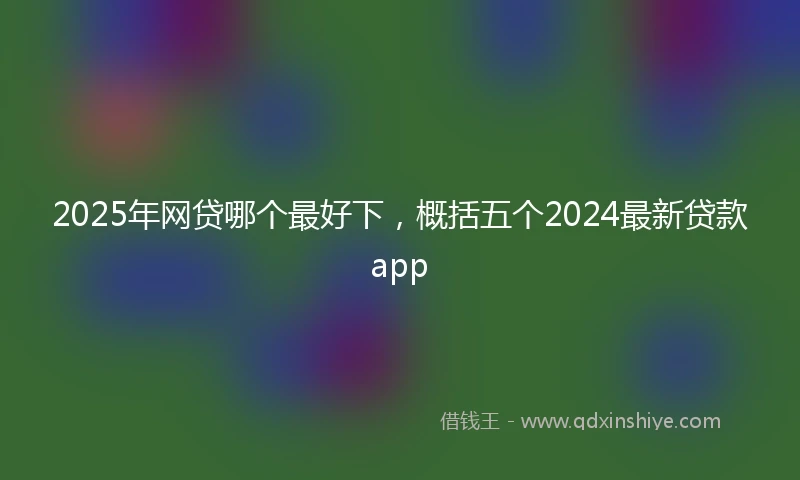 2025年网贷哪个最好下，概括五个2024最新贷款app