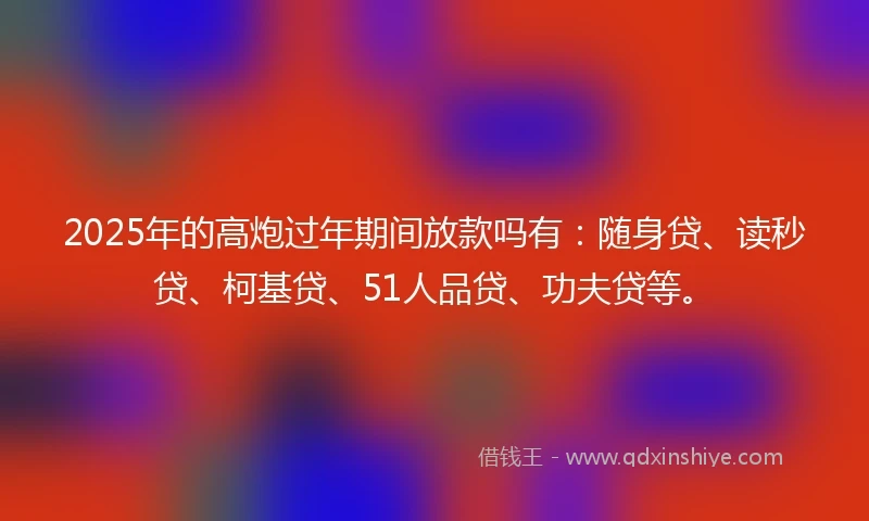2025年的高炮过年期间放款吗有：随身贷、读秒贷、柯基贷、51人品贷、功夫贷等。
