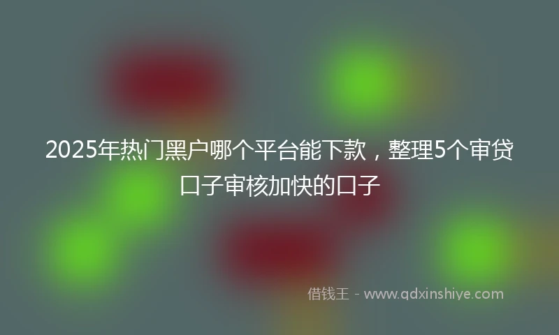 2025年热门黑户哪个平台能下款，整理5个审贷口子审核加快的口子