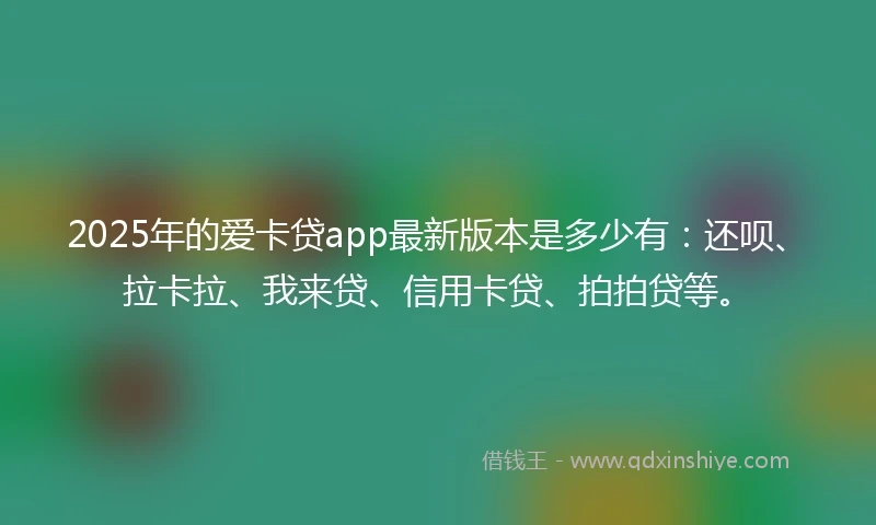 2025年的爱卡贷app最新版本是多少有：还呗、拉卡拉、我来贷、信用卡贷、拍拍贷等。