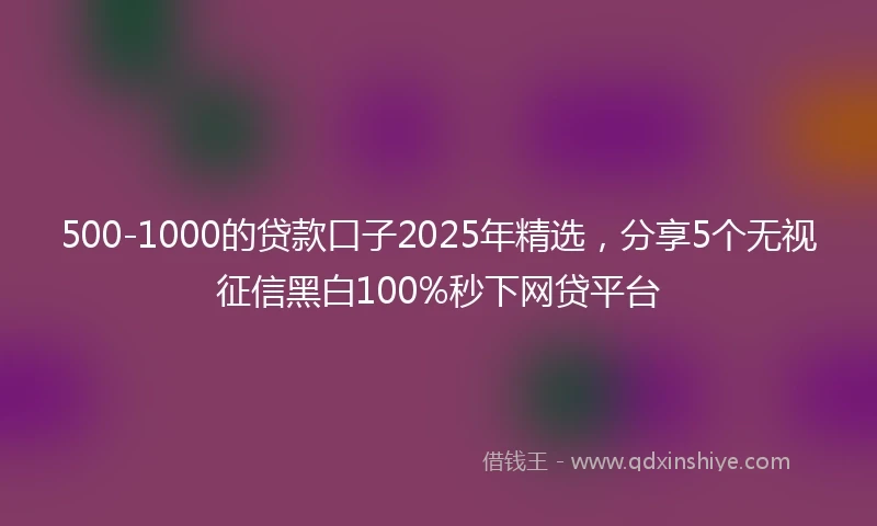 500-1000的贷款口子2025年精选，分享5个无视征信黑白100%秒下网贷平台
