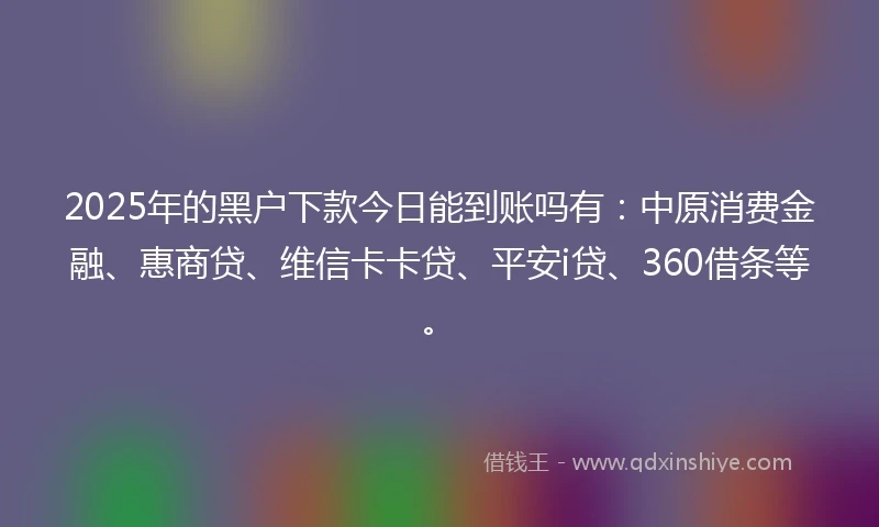 2025年的黑户下款今日能到账吗有：中原消费金融、惠商贷、维信卡卡贷、平安i贷、360借条等。