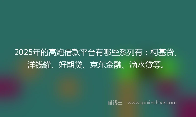 2025年的高炮借款平台有哪些系列有：柯基贷、洋钱罐、好期贷、京东金融、滴水贷等。