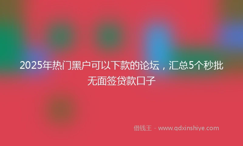 2025年热门黑户可以下款的论坛，汇总5个秒批无面签贷款口子