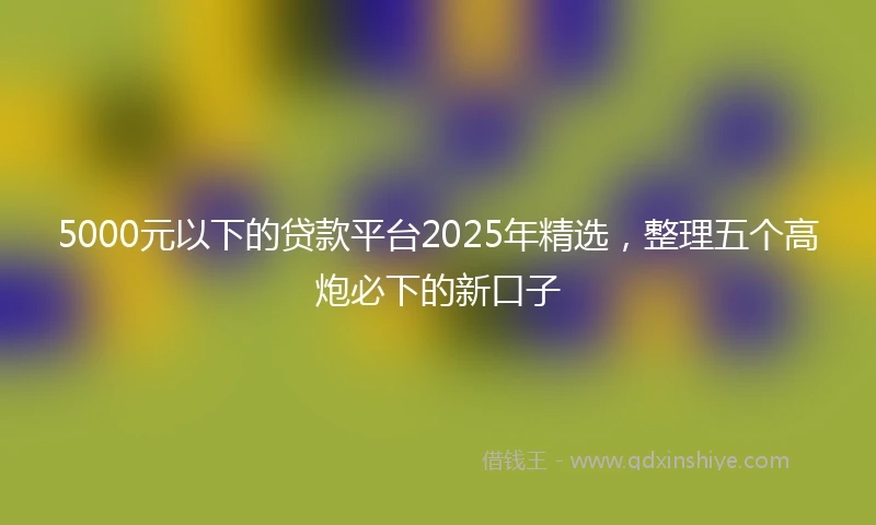 5000元以下的贷款平台2025年精选，整理五个高炮必下的新口子