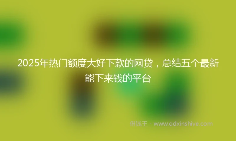 2025年热门额度大好下款的网贷，总结五个最新能下来钱的平台