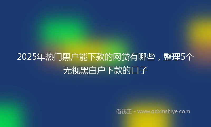 2025年热门黑户能下款的网贷有哪些，整理5个无视黑白户下款的口子