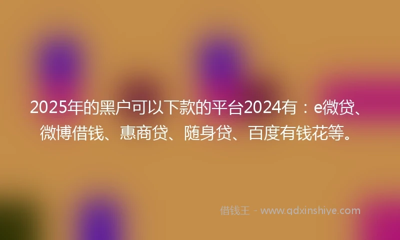 2025年的黑户可以下款的平台2024有：e微贷、微博借钱、惠商贷、随身贷、百度有钱花等。