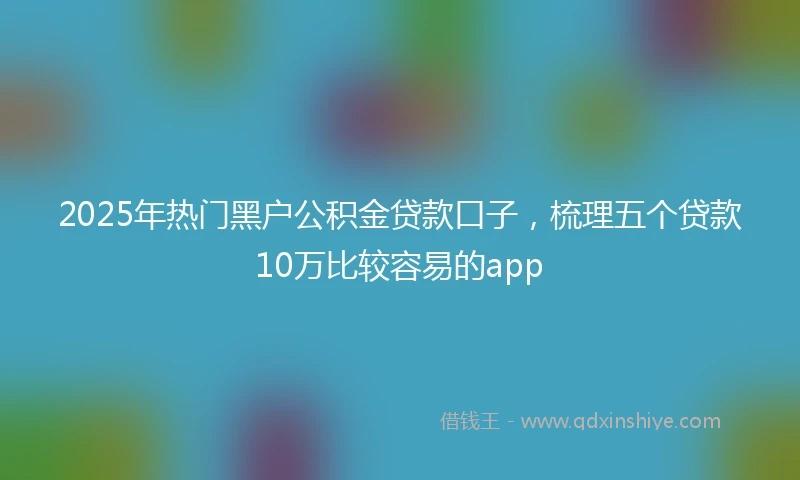 2025年热门黑户公积金贷款口子，梳理五个贷款10万比较容易的app