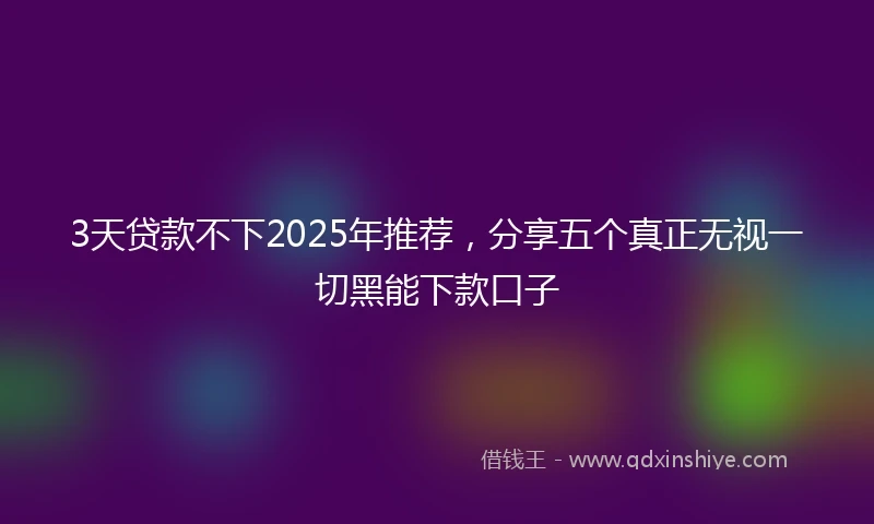 3天贷款不下2025年推荐，分享五个真正无视一切黑能下款口子