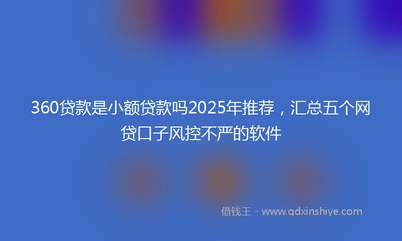360贷款是小额贷款吗2025年推荐，汇总五个网贷口子风控不严的软件
