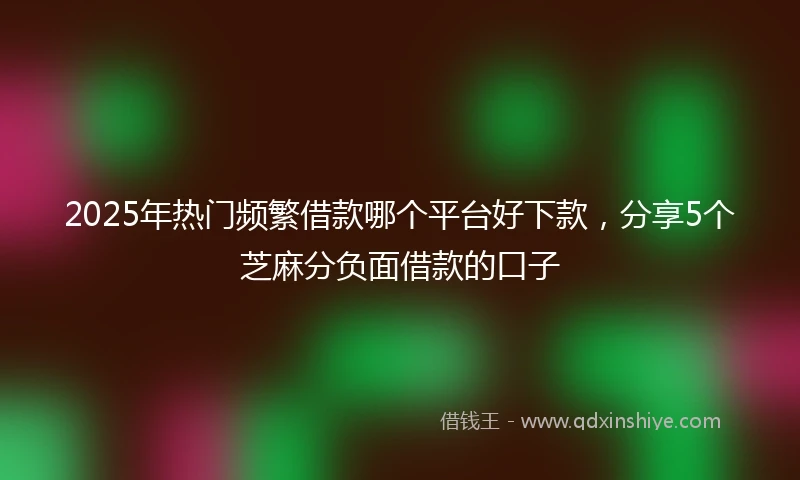 2025年热门频繁借款哪个平台好下款，分享5个芝麻分负面借款的口子