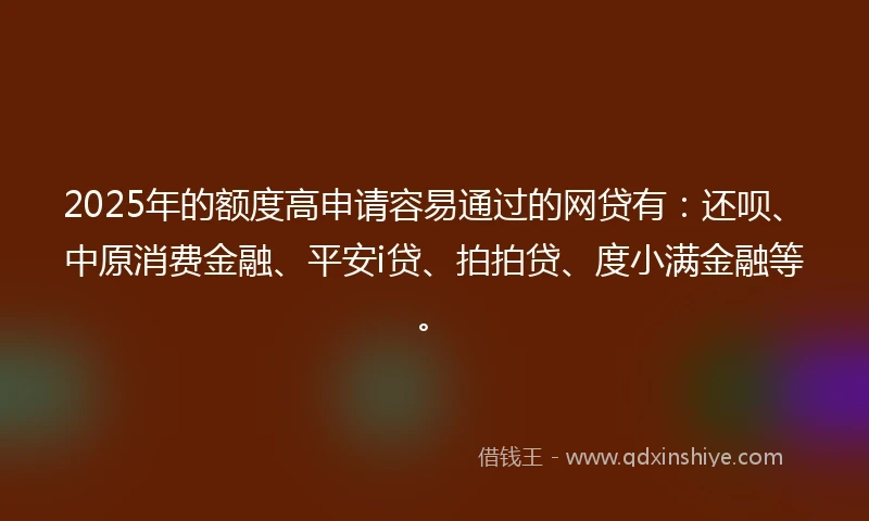 2025年的额度高申请容易通过的网贷有：还呗、中原消费金融、平安i贷、拍拍贷、度小满金融等。