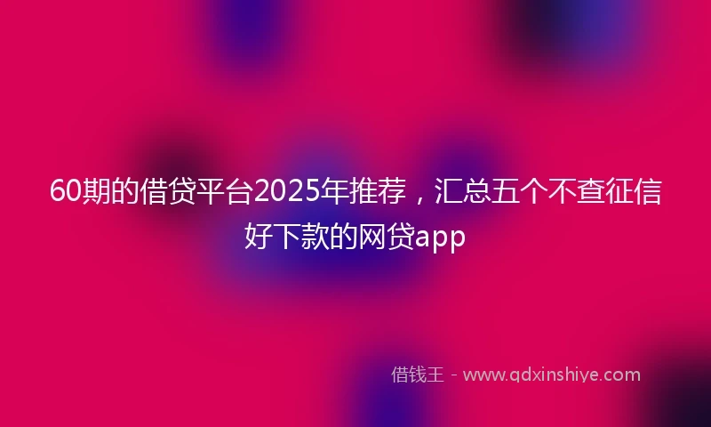 60期的借贷平台2025年推荐，汇总五个不查征信好下款的网贷app