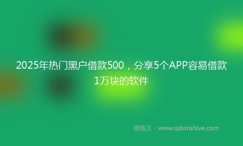 2025年热门黑户借款500，分享5个APP容易借款1万块的软件