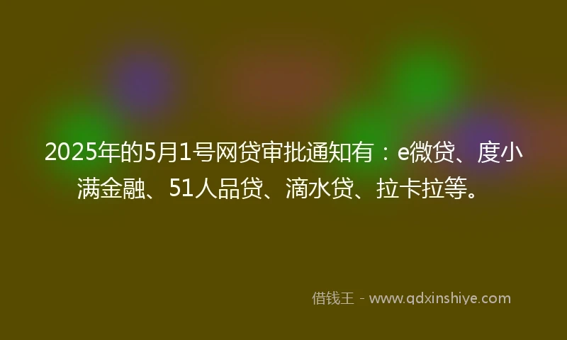 2025年的5月1号网贷审批通知有:e微贷、度小满金融、51人品贷、滴水贷、拉卡拉等。