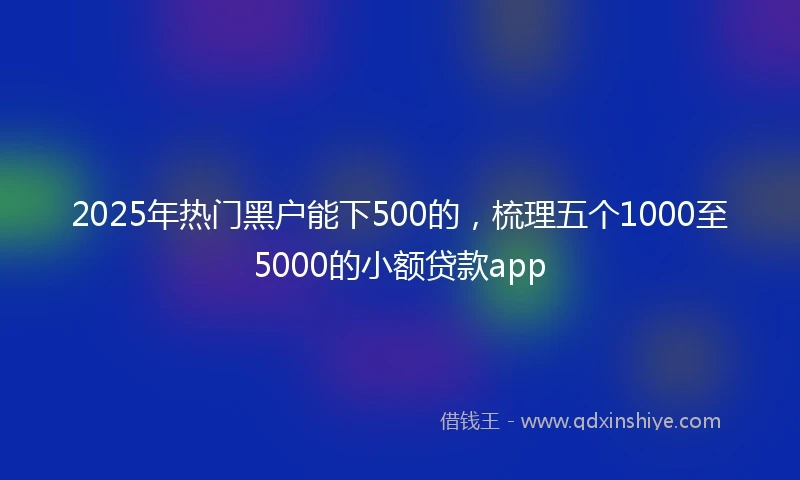 2025年热门黑户能下500的，梳理五个1000至5000的小额贷款app