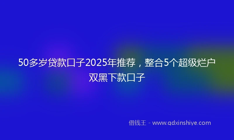 50多岁贷款口子2025年推荐，整合5个超级烂户双黑下款口子