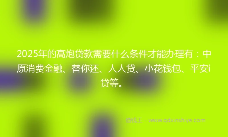 2025年的高炮贷款需要什么条件才能办理有：中原消费金融、替你还、人人贷、小花钱包、平安i贷等。