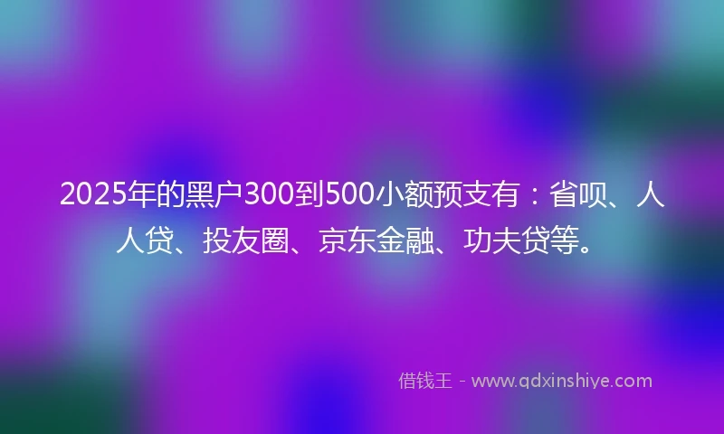 2025年的黑户300到500小额预支有：省呗、人人贷、投友圈、京东金融、功夫贷等。