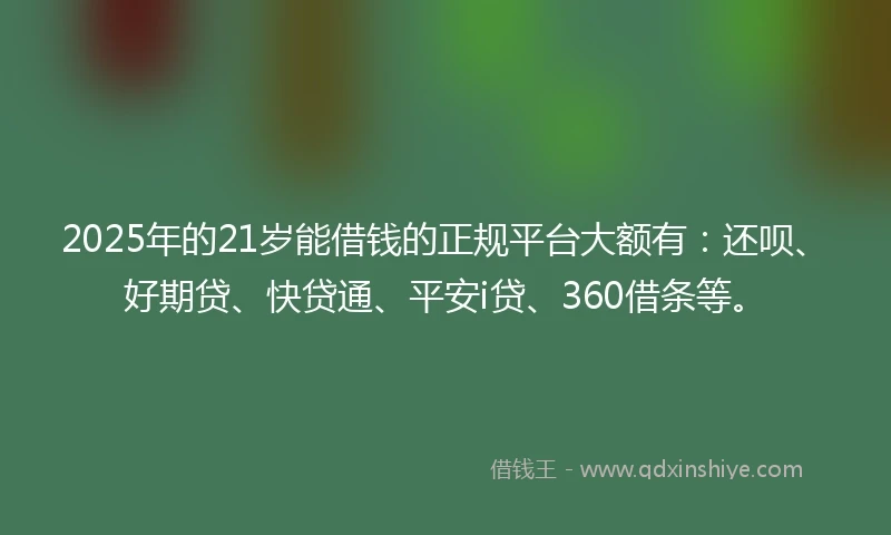 2025年的21岁能借钱的正规平台大额有：还呗、好期贷、快贷通、平安i贷、360借条等。