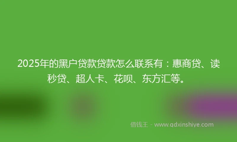 2025年的黑户贷款贷款怎么联系有：惠商贷、读秒贷、超人卡、花呗、东方汇等。
