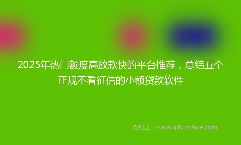 2025年热门额度高放款快的平台推荐，总结五个正规不看征信的小额贷款软件