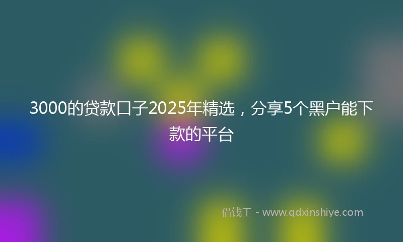 3000的贷款口子2025年精选，分享5个黑户能下款的平台