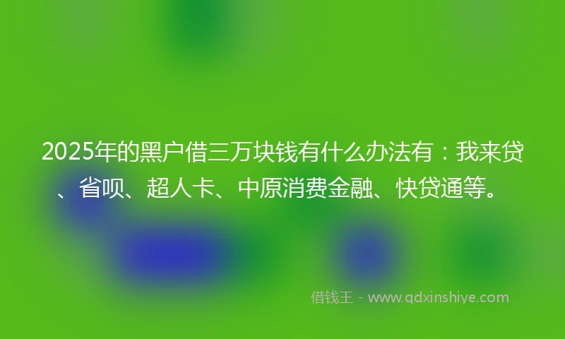 2025年的黑户借三万块钱有什么办法有：我来贷、省呗、超人卡、中原消费金融、快贷通等。