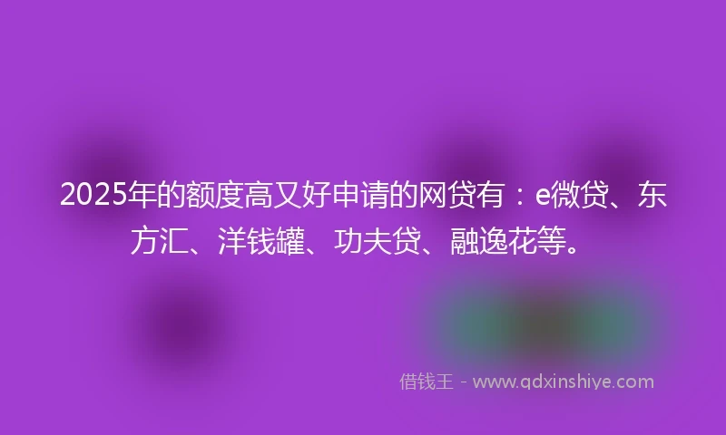 2025年的额度高又好申请的网贷有：e微贷、东方汇、洋钱罐、功夫贷、融逸花等。
