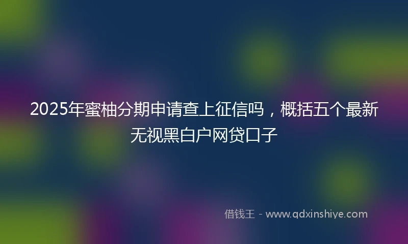 2025年蜜柚分期申请查上征信吗，概括五个最新无视黑白户网贷口子