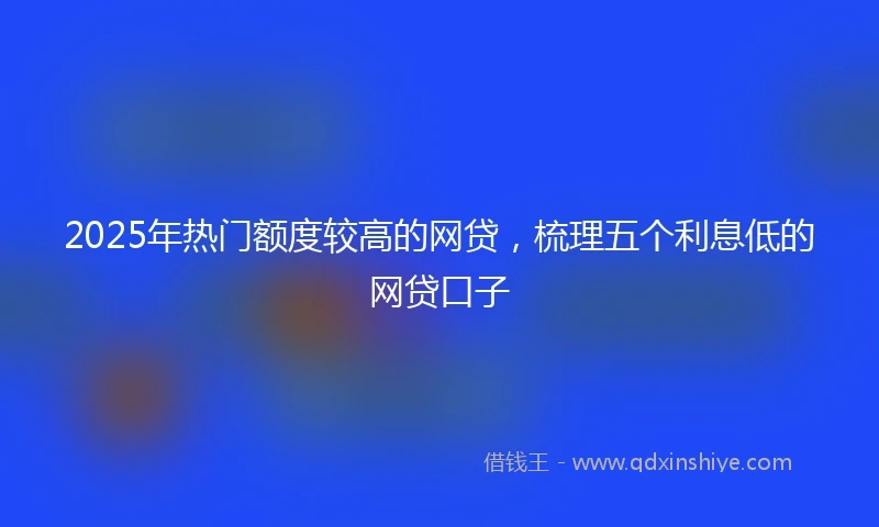 2025年热门额度较高的网贷，梳理五个利息低的网贷口子