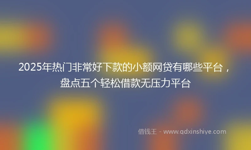 2025年热门非常好下款的小额网贷有哪些平台，盘点五个轻松借款无压力平台