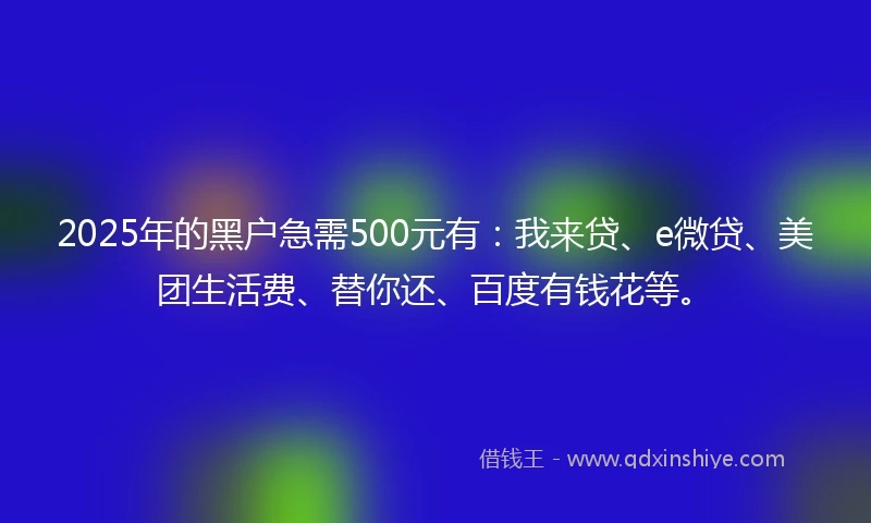 2025年的黑户急需500元有：我来贷、e微贷、美团生活费、替你还、百度有钱花等。