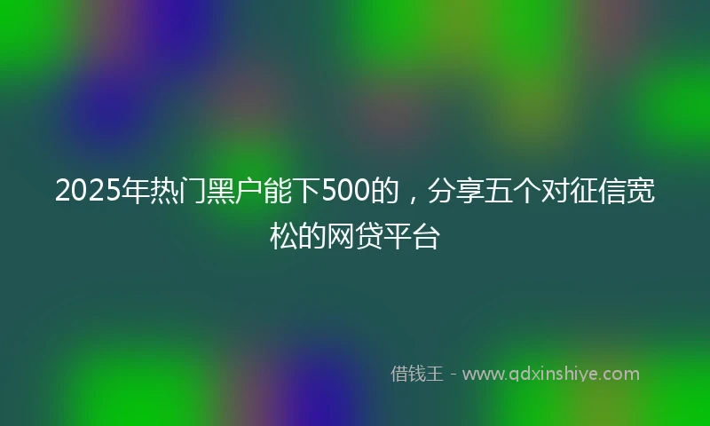 2025年热门黑户能下500的，分享五个对征信宽松的网贷平台