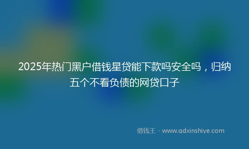 2025年热门黑户借钱星贷能下款吗安全吗，归纳五个不看负债的网贷口子